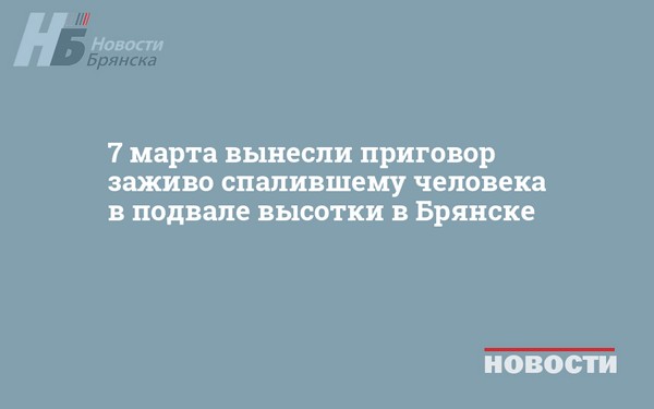 7 марта вынесли приговор заживо спалившему человека в подвале высотки в Брянске