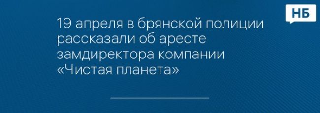 19 апреля в брянской полиции рассказали об аресте замдиректора компании «Чистая планета»