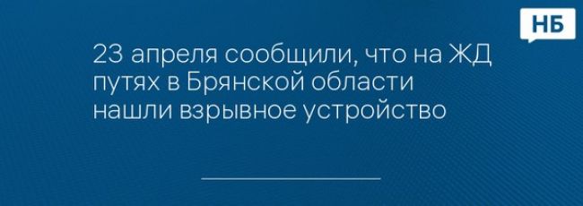 23 апреля сообщили, что на ЖД путях в Брянской области нашли взрывное устройство