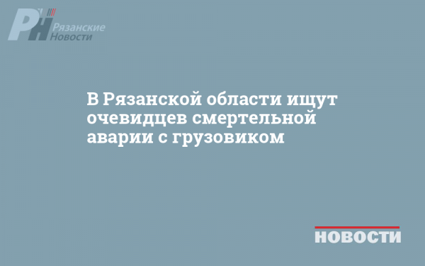 В Рязанской области ищут очевидцев смертельной аварии с грузовиком