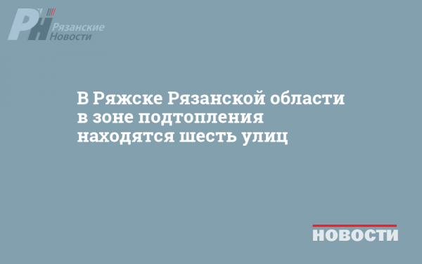 В Ряжске Рязанской области в зоне подтопления находятся шесть улиц