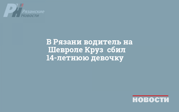 В Рязани водитель на «Шевроле Круз» сбил 14-летнюю девочку