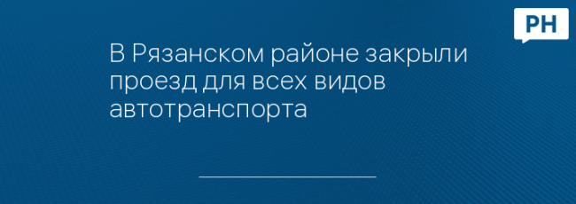 В Рязанском районе закрыли проезд для всех видов автотранспорта