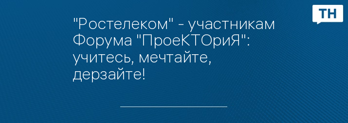 "Ростелеком" - участникам Форума "ПроеКТОриЯ": учитесь, мечтайте, дерзайте!