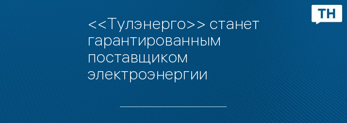 <<Тулэнерго>> станет гарантированным поставщиком электроэнергии