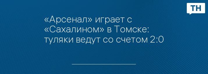 «Арсенал» играет с «Сахалином» в Томске: туляки ведут со счетом 2:0