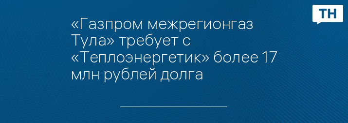 «Газпром межрегионгаз Тула» требует с «Теплоэнергетик» более 17 млн рублей долга