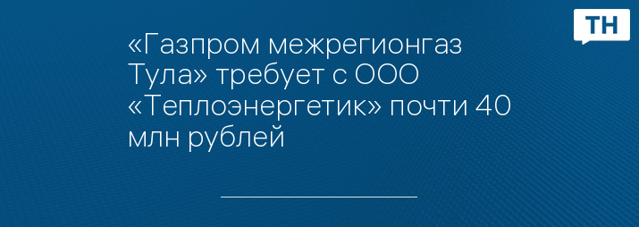 «Газпром межрегионгаз Тула» требует с ООО «Теплоэнергетик» почти 40 млн рублей