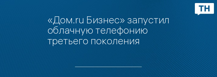 «Дом.ru Бизнес» запустил облачную телефонию третьего поколения