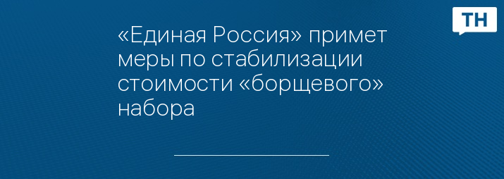 «Единая Россия» примет меры по стабилизации стоимости «борщевого» набора