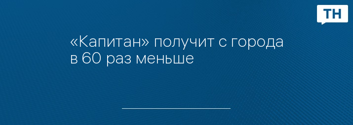 «Капитан» получит с города в 60 раз меньше