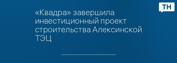 «Квадра» завершила инвестиционный проект строительства Алексинской ТЭЦ