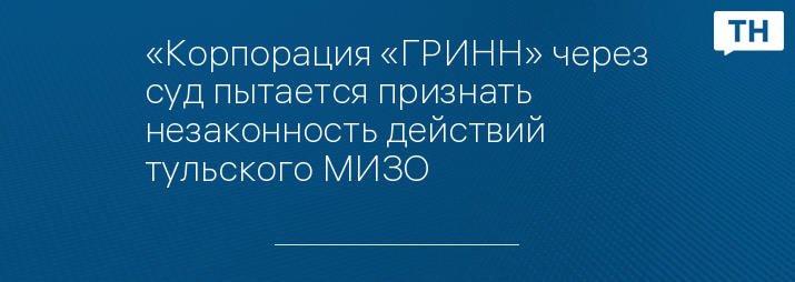 «Корпорация «ГРИНН» через суд пытается признать незаконность действий тульского МИЗО