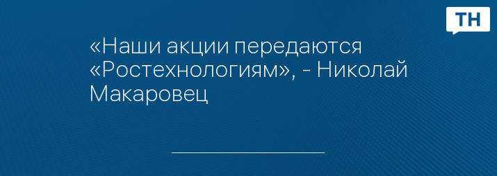 «Наши акции передаются «Ростехнологиям», - Николай Макаровец