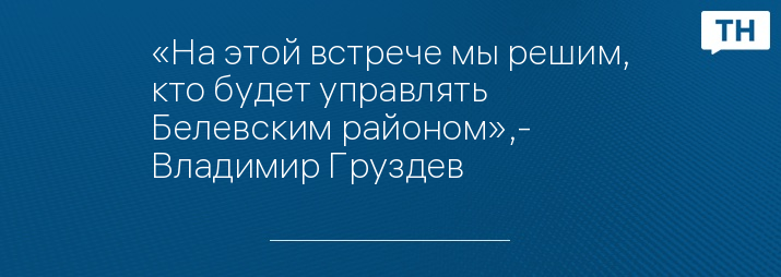 «На этой встрече мы решим, кто будет управлять Белевским районом»,- Владимир Груздев