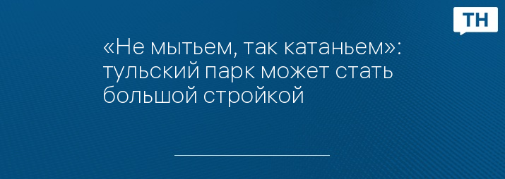 «Не мытьем, так катаньем»: тульский парк может стать большой стройкой