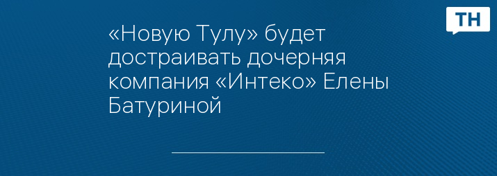 «Новую Тулу» будет достраивать дочерняя компания «Интеко» Елены Батуриной