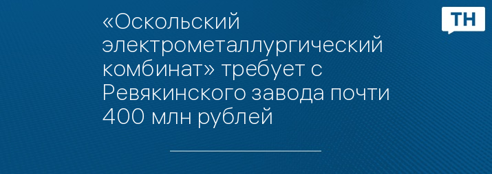 «Оскольский электрометаллургический комбинат» требует с Ревякинского завода почти 400 млн рублей