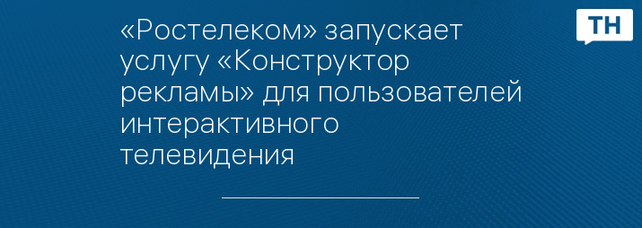 «Ростелеком» запускает услугу «Конструктор рекламы» для пользователей интерактивного телевидения