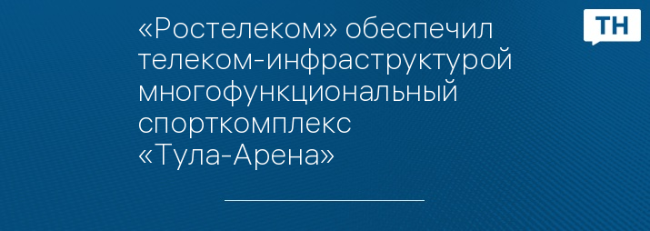 «Ростелеком» обеспечил телеком-инфраструктурой многофункциональный спорткомплекс «Тула-Арена» 