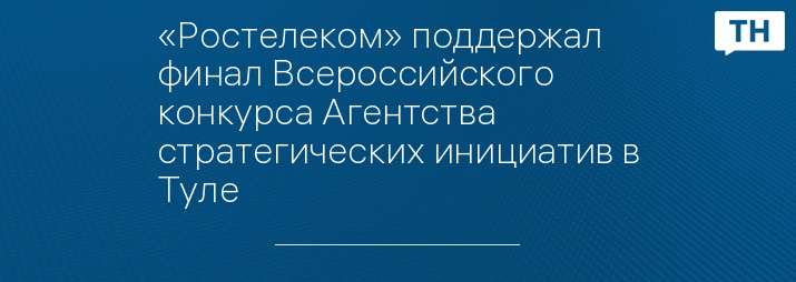 «Ростелеком» поддержал финал Всероссийского конкурса Агентства стратегических инициатив в Туле