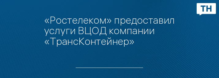 «Ростелеком» предоставил услуги ВЦОД компании «ТрансКонтейнер»