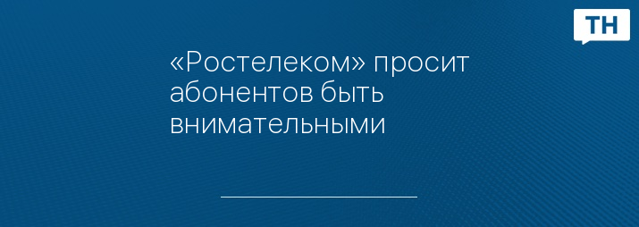«Ростелеком» просит абонентов быть внимательными