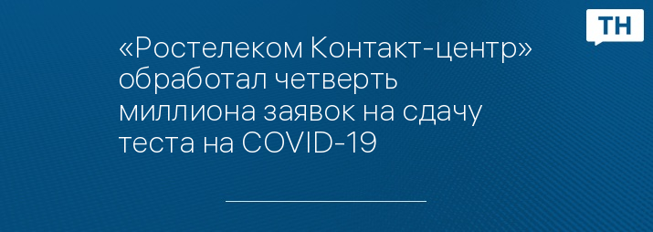 «Ростелеком Контакт-центр» обработал четверть миллиона заявок на сдачу теста на COVID-19