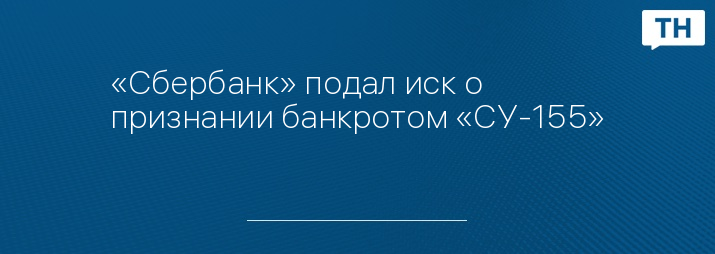 «Сбербанк» подал иск о признании банкротом «СУ-155»