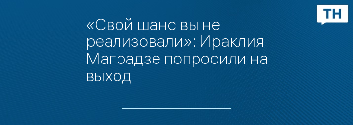 «Свой шанс вы не реализовали»: Ираклия Маградзе попросили на выход