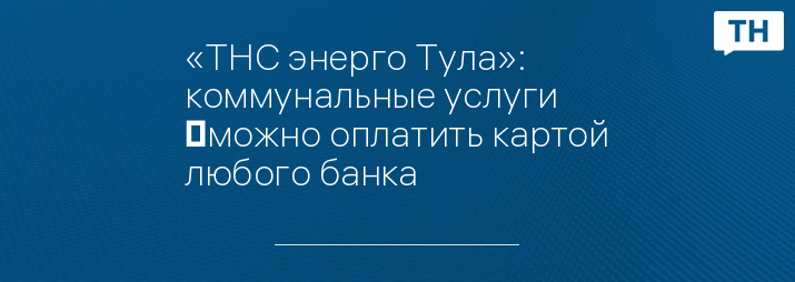 «ТНС энерго Тула»: коммунальные услуги  можно оплатить картой любого банка