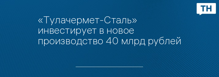 «Тулачермет-Сталь» инвестирует в новое производство 40 млрд рублей