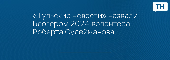 «Тульские новости» назвали Блогером 2024 волонтера Роберта Сулейманова