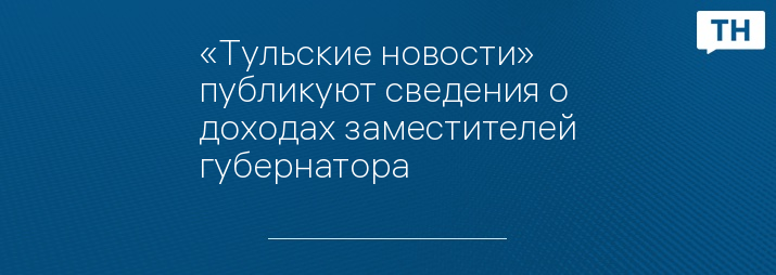 «Тульские новости» публикуют сведения о доходах заместителей губернатора