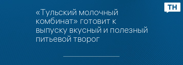 «Тульский молочный комбинат» готовит к выпуску вкусный и полезный питьевой творог