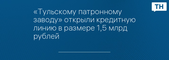 «Тульскому патронному заводу» открыли кредитную линию в размере 1,5 млрд рублей