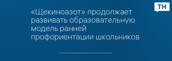 «Щекиноазот» продолжает развивать образовательную модель ранней профориентации школьников 