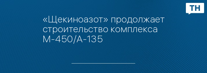 «Щекиноазот» продолжает строительство комплекса М-450/А-135