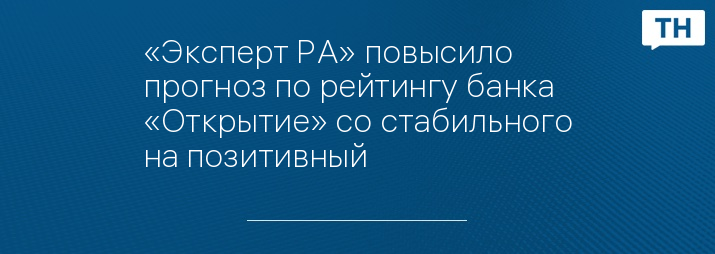 «Эксперт РА» повысило прогноз по рейтингу банка «Открытие» со стабильного на позитивный  