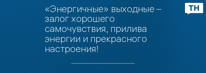«Энергичные» выходные – залог хорошего самочувствия, прилива энергии и прекрасного настроения!