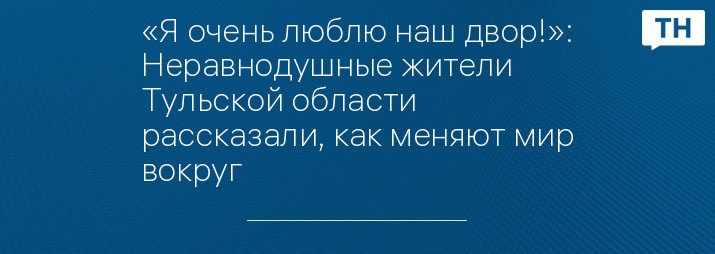 «Я очень люблю наш двор!»: Неравнодушные жители Тульской области рассказали, как меняют мир вокруг