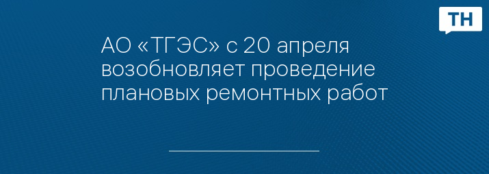АО «ТГЭС» с 20 апреля возобновляет проведение плановых ремонтных работ