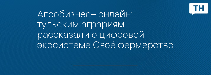 Агробизнес– онлайн: тульским аграриям рассказали о цифровой экосистеме Своё фермерство