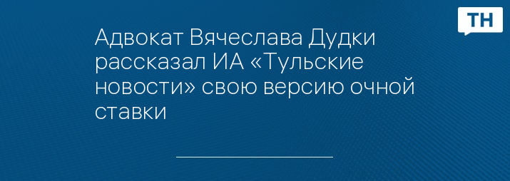 Адвокат Вячеслава Дудки рассказал ИА «Тульские новости» свою версию очной ставки