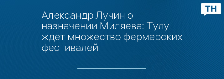 Александр Лучин о назначении Миляева: Тулу ждет множество фермерских фестивалей