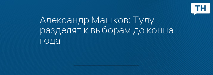 Александр Машков: Тулу разделят к выборам до конца года