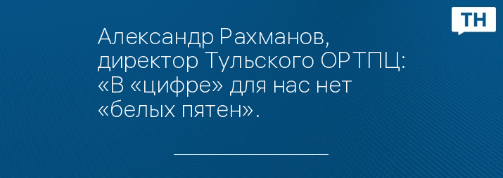 Александр Рахманов, директор Тульского ОРТПЦ: «В «цифре» для нас нет «белых пятен».