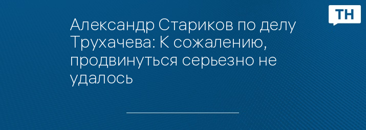 Александр Стариков по делу Трухачева: К сожалению, продвинуться серьезно не удалось