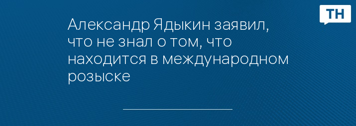 Александр Ядыкин заявил, что не знал о том, что находится в международном розыске