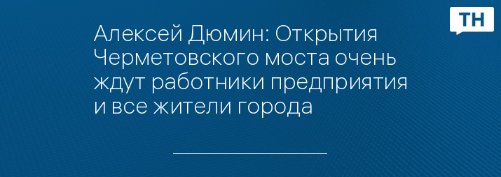 Алексей Дюмин: Открытия Черметовского моста очень ждут работники предприятия и все жители города